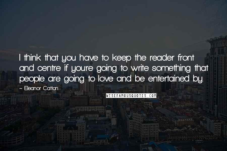 Eleanor Catton Quotes: I think that you have to keep the reader front and centre if you're going to write something that people are going to love and be entertained by.