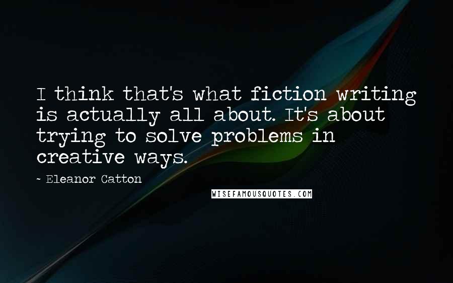 Eleanor Catton Quotes: I think that's what fiction writing is actually all about. It's about trying to solve problems in creative ways.