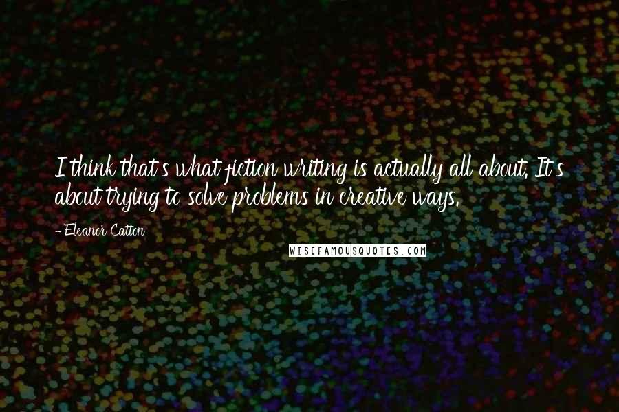 Eleanor Catton Quotes: I think that's what fiction writing is actually all about. It's about trying to solve problems in creative ways.