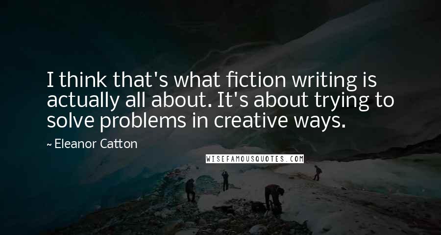 Eleanor Catton Quotes: I think that's what fiction writing is actually all about. It's about trying to solve problems in creative ways.