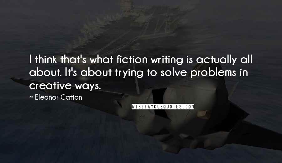 Eleanor Catton Quotes: I think that's what fiction writing is actually all about. It's about trying to solve problems in creative ways.