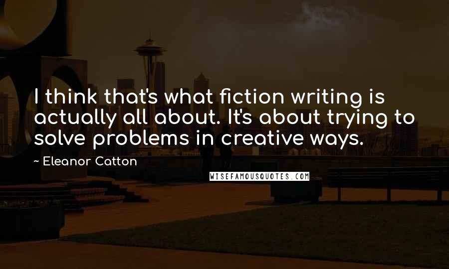 Eleanor Catton Quotes: I think that's what fiction writing is actually all about. It's about trying to solve problems in creative ways.