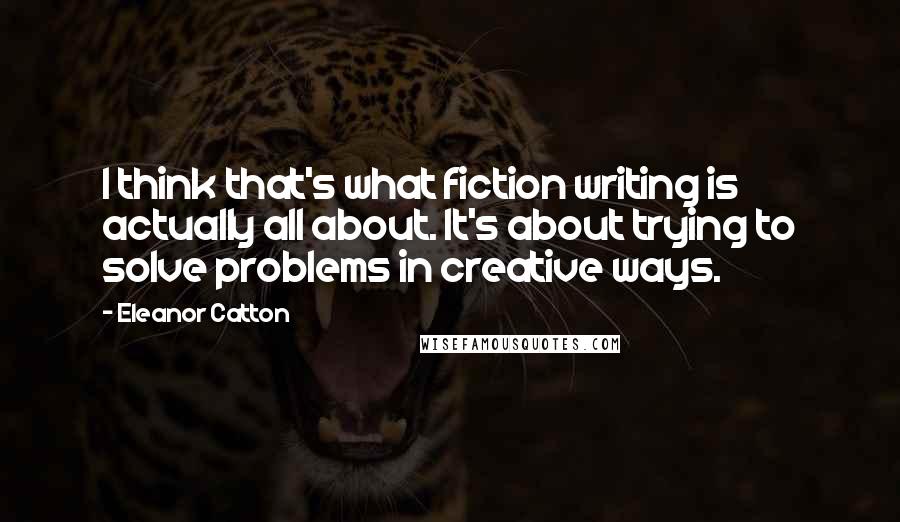 Eleanor Catton Quotes: I think that's what fiction writing is actually all about. It's about trying to solve problems in creative ways.