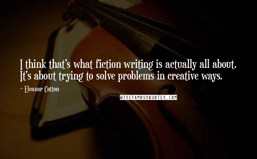 Eleanor Catton Quotes: I think that's what fiction writing is actually all about. It's about trying to solve problems in creative ways.