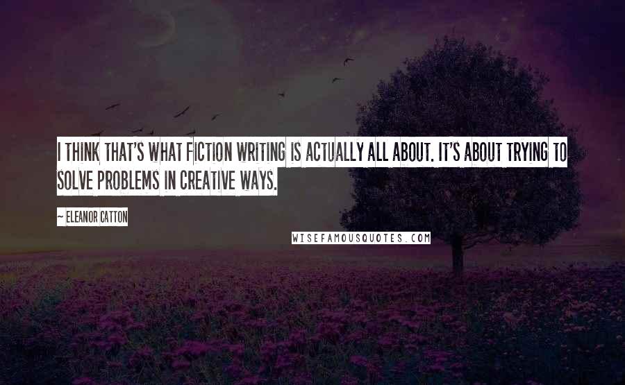 Eleanor Catton Quotes: I think that's what fiction writing is actually all about. It's about trying to solve problems in creative ways.