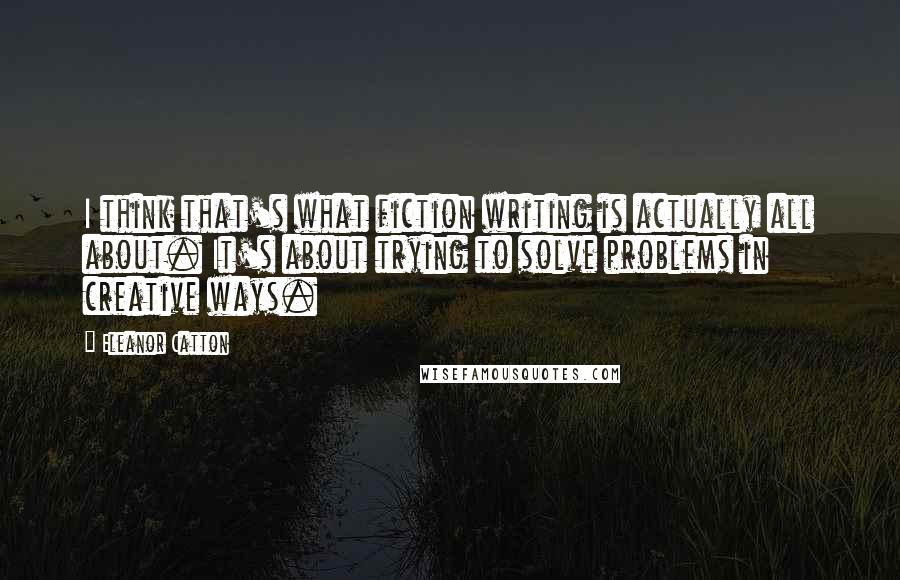 Eleanor Catton Quotes: I think that's what fiction writing is actually all about. It's about trying to solve problems in creative ways.