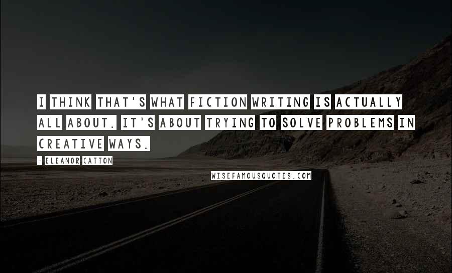 Eleanor Catton Quotes: I think that's what fiction writing is actually all about. It's about trying to solve problems in creative ways.