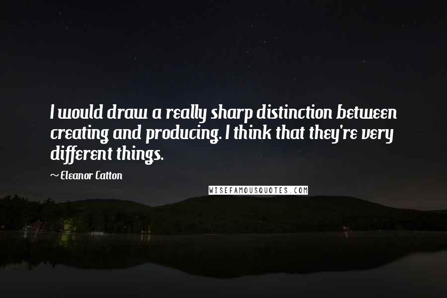 Eleanor Catton Quotes: I would draw a really sharp distinction between creating and producing. I think that they're very different things.