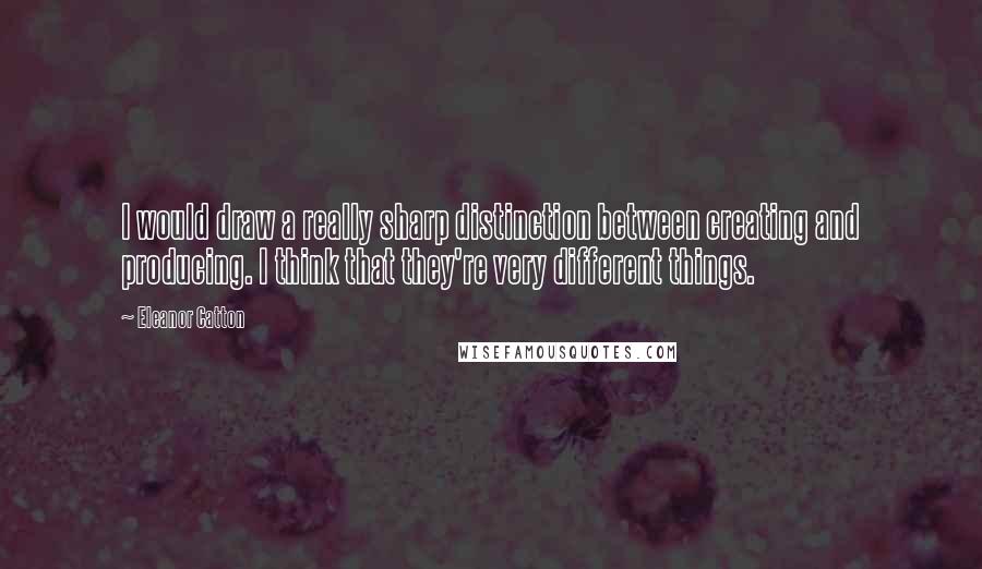 Eleanor Catton Quotes: I would draw a really sharp distinction between creating and producing. I think that they're very different things.