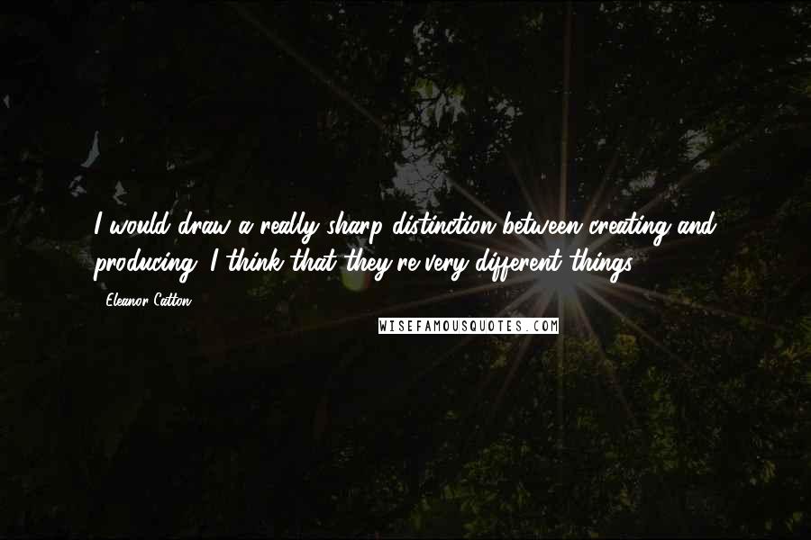 Eleanor Catton Quotes: I would draw a really sharp distinction between creating and producing. I think that they're very different things.