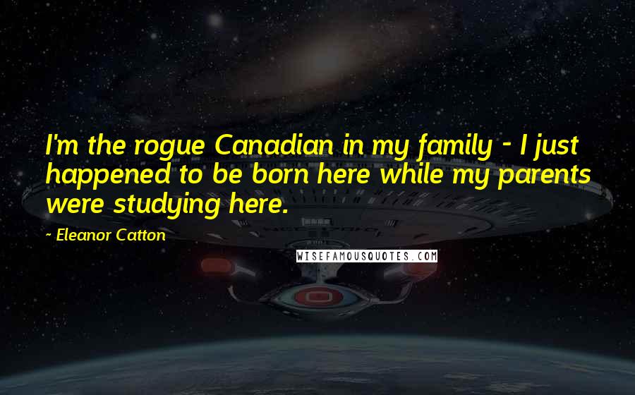 Eleanor Catton Quotes: I'm the rogue Canadian in my family - I just happened to be born here while my parents were studying here.