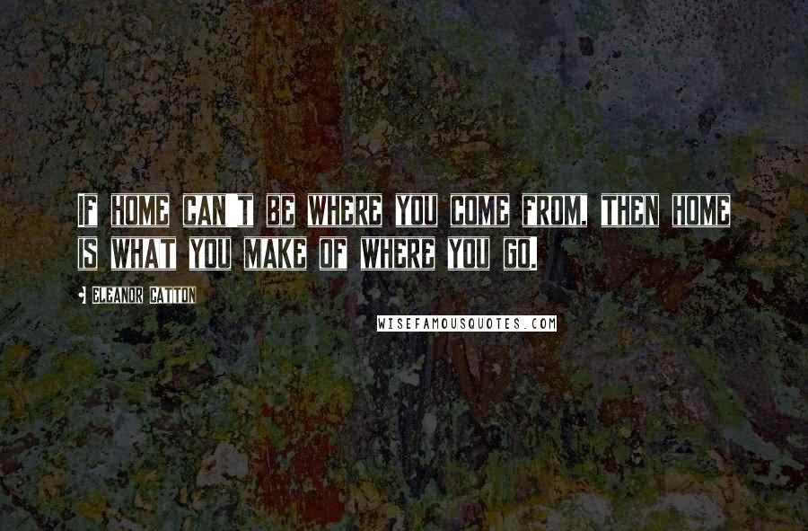 Eleanor Catton Quotes: If home can't be where you come from, then home is what you make of where you go.