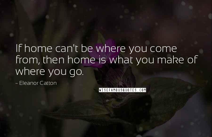 Eleanor Catton Quotes: If home can't be where you come from, then home is what you make of where you go.