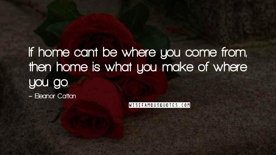 Eleanor Catton Quotes: If home can't be where you come from, then home is what you make of where you go.