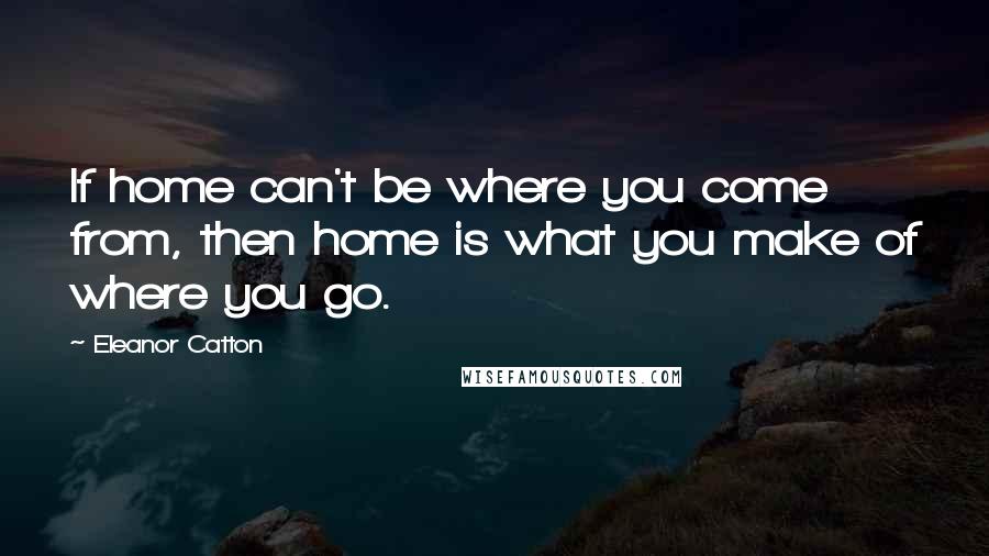 Eleanor Catton Quotes: If home can't be where you come from, then home is what you make of where you go.