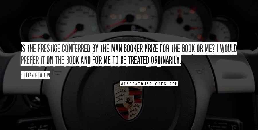 Eleanor Catton Quotes: Is the prestige conferred by the Man Booker prize for the book or me? I would prefer it on the book and for me to be treated ordinarily.