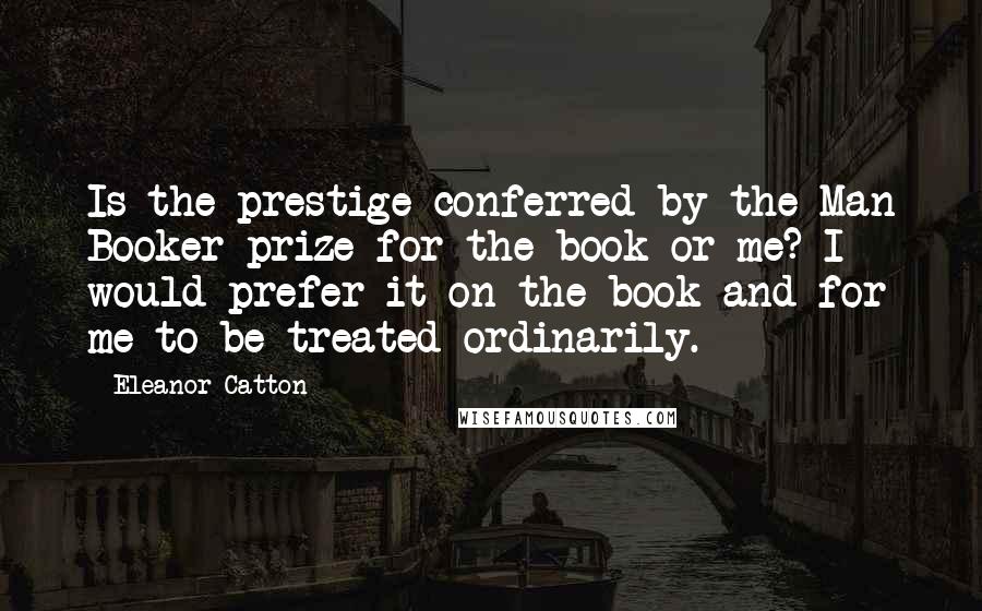 Eleanor Catton Quotes: Is the prestige conferred by the Man Booker prize for the book or me? I would prefer it on the book and for me to be treated ordinarily.