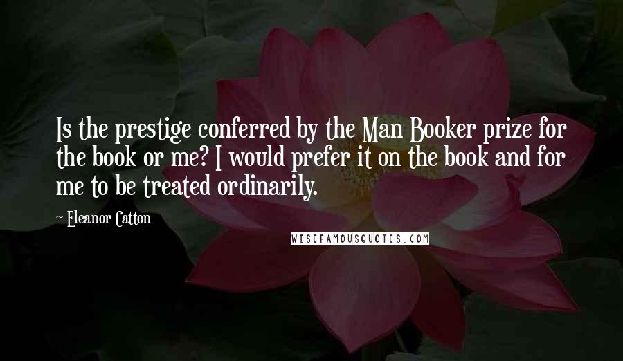 Eleanor Catton Quotes: Is the prestige conferred by the Man Booker prize for the book or me? I would prefer it on the book and for me to be treated ordinarily.