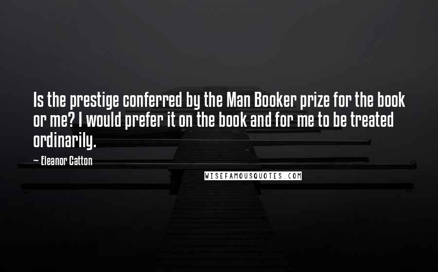 Eleanor Catton Quotes: Is the prestige conferred by the Man Booker prize for the book or me? I would prefer it on the book and for me to be treated ordinarily.