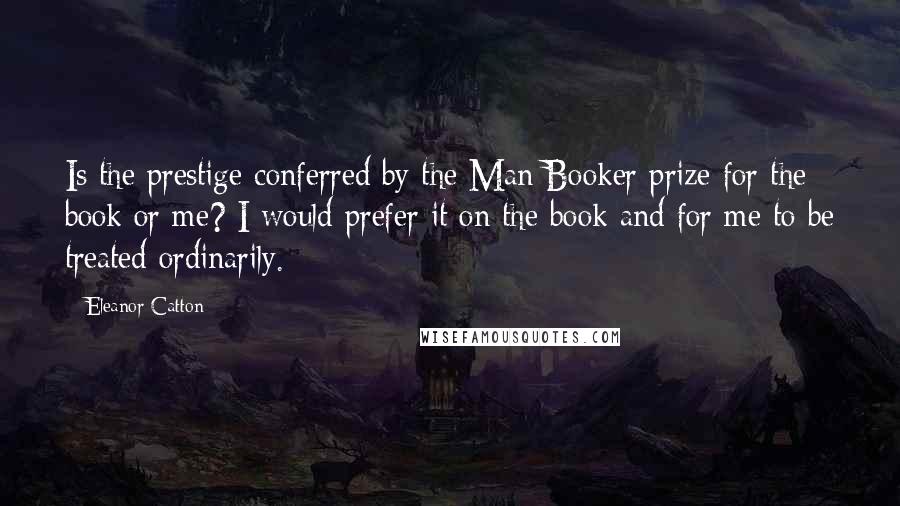 Eleanor Catton Quotes: Is the prestige conferred by the Man Booker prize for the book or me? I would prefer it on the book and for me to be treated ordinarily.