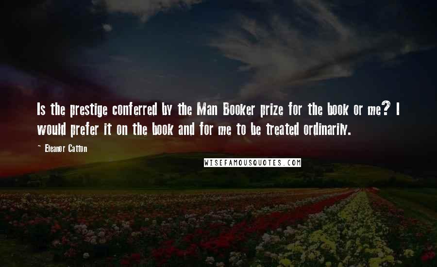 Eleanor Catton Quotes: Is the prestige conferred by the Man Booker prize for the book or me? I would prefer it on the book and for me to be treated ordinarily.