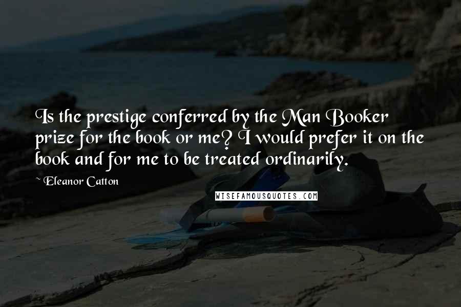 Eleanor Catton Quotes: Is the prestige conferred by the Man Booker prize for the book or me? I would prefer it on the book and for me to be treated ordinarily.