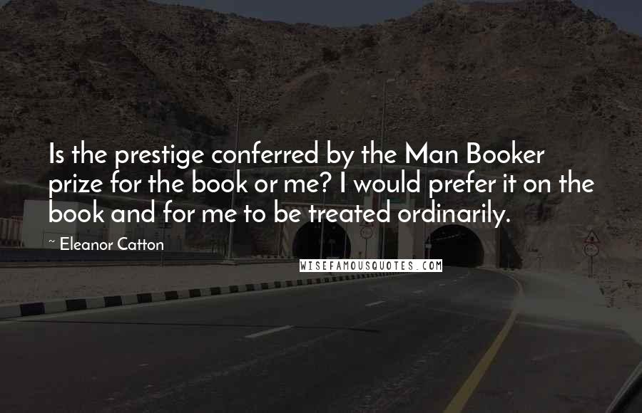 Eleanor Catton Quotes: Is the prestige conferred by the Man Booker prize for the book or me? I would prefer it on the book and for me to be treated ordinarily.