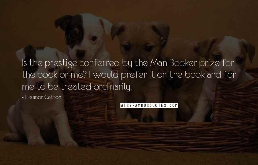 Eleanor Catton Quotes: Is the prestige conferred by the Man Booker prize for the book or me? I would prefer it on the book and for me to be treated ordinarily.