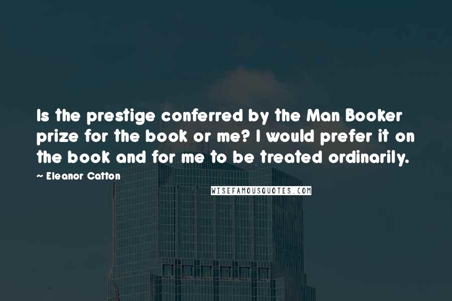 Eleanor Catton Quotes: Is the prestige conferred by the Man Booker prize for the book or me? I would prefer it on the book and for me to be treated ordinarily.