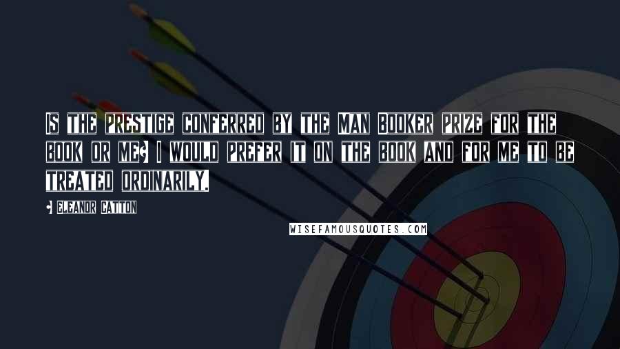 Eleanor Catton Quotes: Is the prestige conferred by the Man Booker prize for the book or me? I would prefer it on the book and for me to be treated ordinarily.