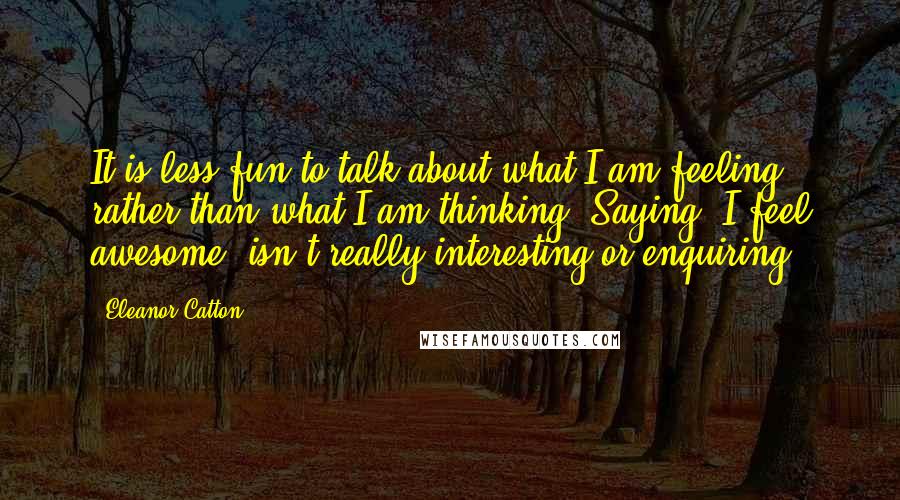 Eleanor Catton Quotes: It is less fun to talk about what I am feeling rather than what I am thinking. Saying 'I feel awesome' isn't really interesting or enquiring.