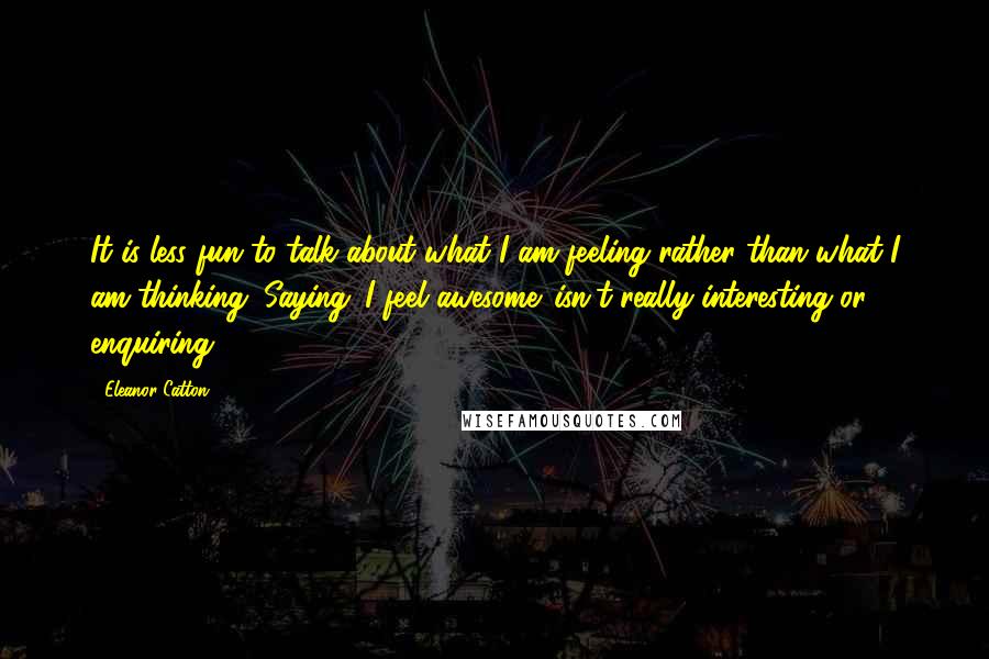 Eleanor Catton Quotes: It is less fun to talk about what I am feeling rather than what I am thinking. Saying 'I feel awesome' isn't really interesting or enquiring.