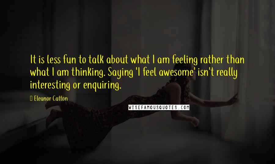 Eleanor Catton Quotes: It is less fun to talk about what I am feeling rather than what I am thinking. Saying 'I feel awesome' isn't really interesting or enquiring.