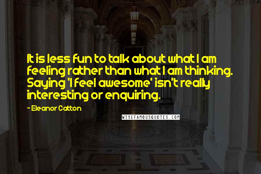 Eleanor Catton Quotes: It is less fun to talk about what I am feeling rather than what I am thinking. Saying 'I feel awesome' isn't really interesting or enquiring.