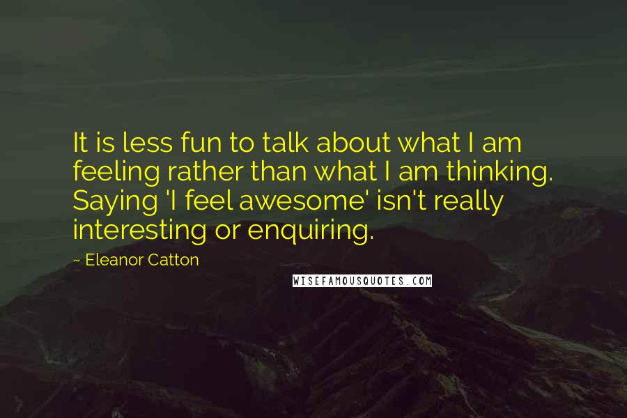 Eleanor Catton Quotes: It is less fun to talk about what I am feeling rather than what I am thinking. Saying 'I feel awesome' isn't really interesting or enquiring.