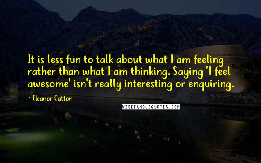 Eleanor Catton Quotes: It is less fun to talk about what I am feeling rather than what I am thinking. Saying 'I feel awesome' isn't really interesting or enquiring.