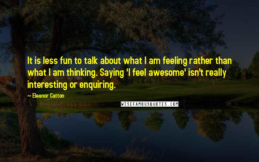 Eleanor Catton Quotes: It is less fun to talk about what I am feeling rather than what I am thinking. Saying 'I feel awesome' isn't really interesting or enquiring.