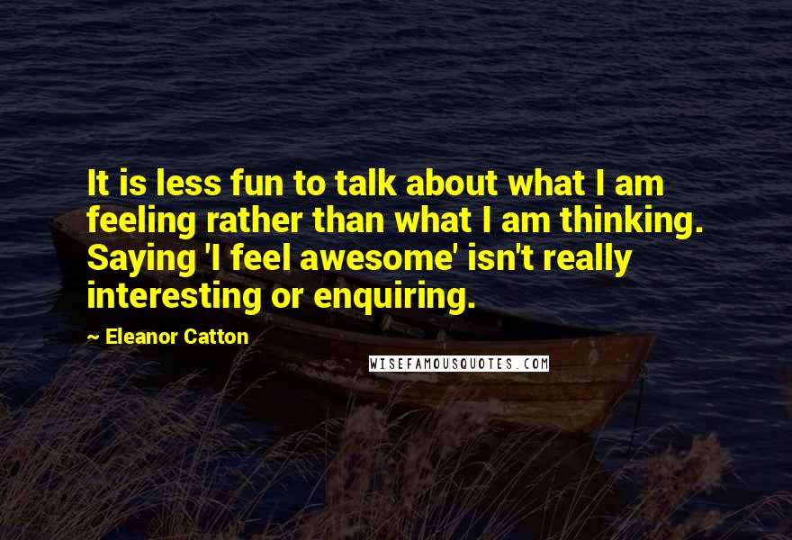 Eleanor Catton Quotes: It is less fun to talk about what I am feeling rather than what I am thinking. Saying 'I feel awesome' isn't really interesting or enquiring.