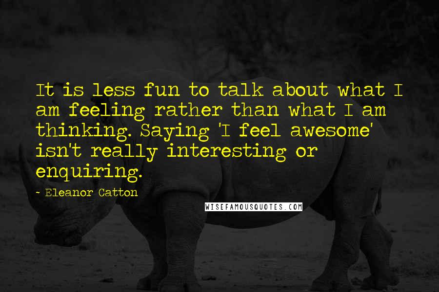 Eleanor Catton Quotes: It is less fun to talk about what I am feeling rather than what I am thinking. Saying 'I feel awesome' isn't really interesting or enquiring.