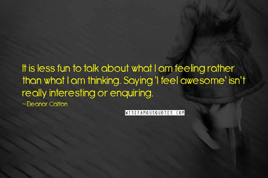 Eleanor Catton Quotes: It is less fun to talk about what I am feeling rather than what I am thinking. Saying 'I feel awesome' isn't really interesting or enquiring.