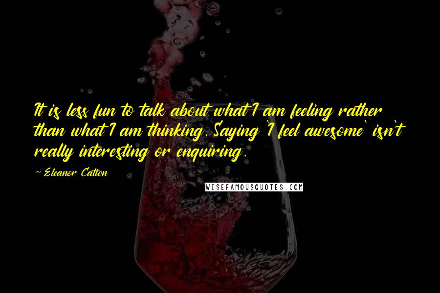 Eleanor Catton Quotes: It is less fun to talk about what I am feeling rather than what I am thinking. Saying 'I feel awesome' isn't really interesting or enquiring.