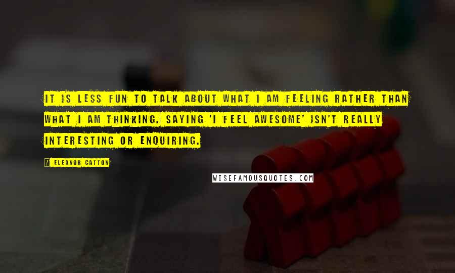 Eleanor Catton Quotes: It is less fun to talk about what I am feeling rather than what I am thinking. Saying 'I feel awesome' isn't really interesting or enquiring.