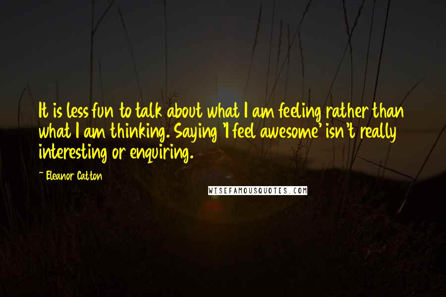 Eleanor Catton Quotes: It is less fun to talk about what I am feeling rather than what I am thinking. Saying 'I feel awesome' isn't really interesting or enquiring.