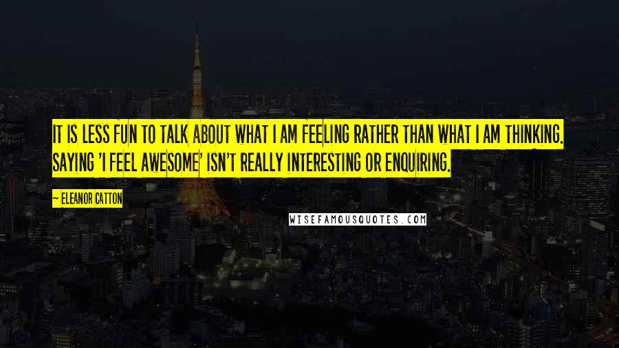 Eleanor Catton Quotes: It is less fun to talk about what I am feeling rather than what I am thinking. Saying 'I feel awesome' isn't really interesting or enquiring.