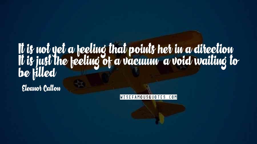 Eleanor Catton Quotes: It is not yet a feeling that points her in a direction. It is just the feeling of a vacuum, a void waiting to be filled.