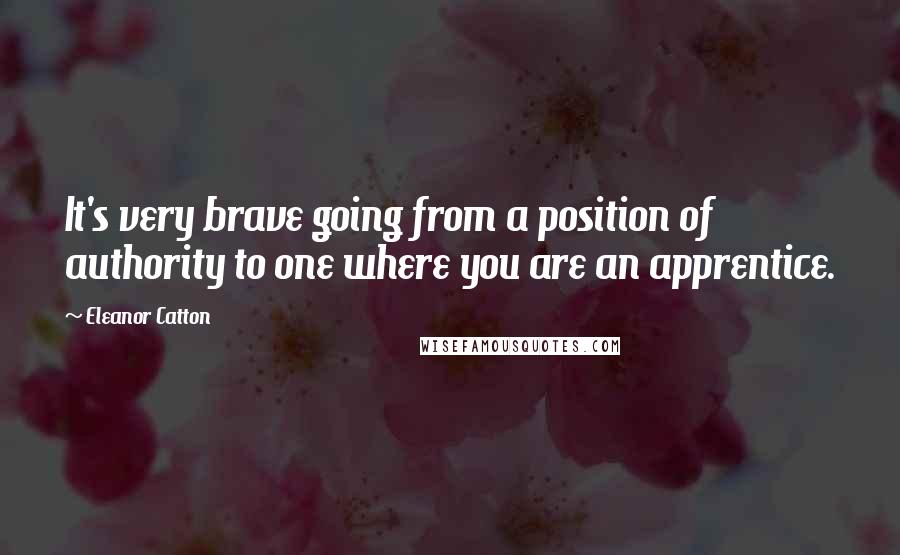 Eleanor Catton Quotes: It's very brave going from a position of authority to one where you are an apprentice.