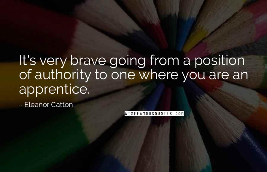 Eleanor Catton Quotes: It's very brave going from a position of authority to one where you are an apprentice.