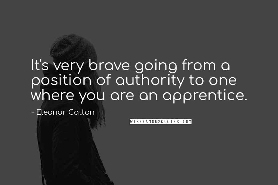Eleanor Catton Quotes: It's very brave going from a position of authority to one where you are an apprentice.