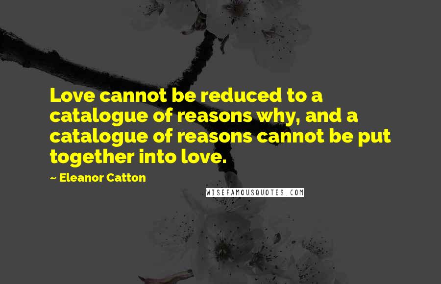 Eleanor Catton Quotes: Love cannot be reduced to a catalogue of reasons why, and a catalogue of reasons cannot be put together into love.