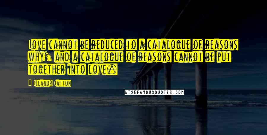 Eleanor Catton Quotes: Love cannot be reduced to a catalogue of reasons why, and a catalogue of reasons cannot be put together into love.